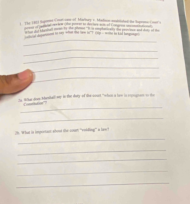 The 1803 Supreme Court case of Marbury v. Madison established the Supreme Court's 
power of judicial review (the power to declare acts of Congress unconstitutional) 
What did Marshall mean by the phrase “It is emphatically the province and duty of the 
_ 
judicial department to say what the law is”? (tip - write in kid language) 
_ 
_ 
_ 
_ 
2a. What does Marshall say is the duty of the court “when a law is repugnant to the 
_ 
Constitution’? 
_ 
2b. What is important about the court “voiding” a law? 
_ 
_ 
_ 
_ 
_