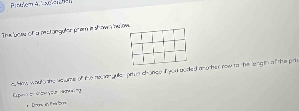 Problem 4: Exploration 
The base of a rectangular prism is shown below. 
a. How would the volume of the rectangular prism change if you added another row to the length of the pris 
Explain or show your reasoning. 
Draw in the box.