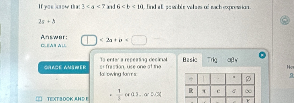 If you know that 3 and 6 , find all possible values of each expression.
2a+b
Answer: □ <2a+b □ 
CLEAR ALL 
To enter a repeating decimal Basic Trig αβγ
GRADE ANSWER or fraction, use one of the Ne 
following forms: 
2 
TEXTBOOK AND E  1/3  or 0.3... or 0.(3)