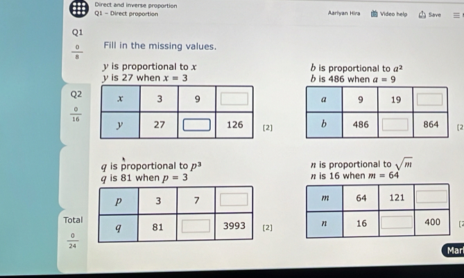 Direct and inverse proportion 
Q1 - Direct proportion Aariyan Hira Video help Save 
Q1
 0/8  Fill in the missing values.
y is proportional to x b is proportional to a^2
y is 27 when x=3 b is 486 when a=9
Q2
 0/16 
2]2
q is proportional to p^3 n is proportional to sqrt(m)
q is 81 when p=3 n is 16 when m=64
Total2] 2
 0/24 
Mar