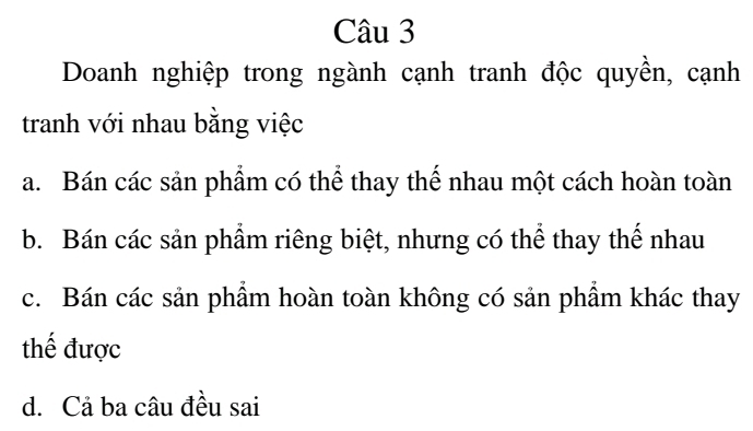 Doanh nghiệp trong ngành cạnh tranh độc quyền, cạnh
tranh với nhau bằng việc
a. Bán các sản phẩm có thể thay thế nhau một cách hoàn toàn
b. Bán các sản phẩm riêng biệt, nhưng có thể thay thế nhau
c. Bán các sản phẩm hoàn toàn không có sản phẩm khác thay
thế được
d. Cả ba câu đều sai