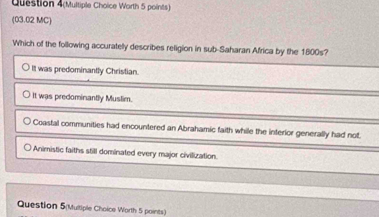 Question 4(Multiple Choice Worth 5 points)
(03.02 MC)
Which of the following accurately describes religion in sub-Saharan Africa by the 1800s?
It was predominantly Christian.
It was predominantly Muslim.
Coastal communities had encountered an Abrahamic faith while the interior generally had not.
Animistic faiths still dominated every major civilization.
Question 5(Multiple Choice Worth 5 points)