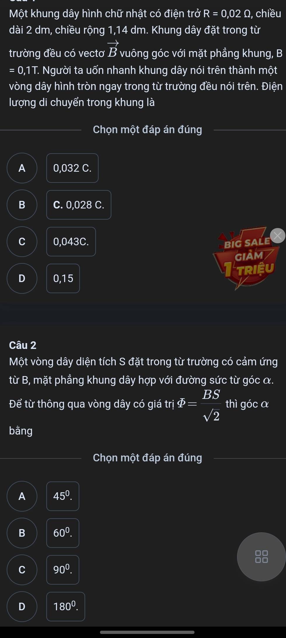 Một khung dây hình chữ nhật có điện trở R=0,02Omega , chiều
dài 2 dm, chiều rộng 1,14 dm. Khung dây đặt trong từ
trường đều có vectơ vector B vuông góc với mặt phẳng khung, B
=0,1T. T. Người ta uốn nhanh khung dây nói trên thành một
vòng dây hình tròn ngay trong từ trường đều nói trên. Điện
lượng di chuyển trong khung là
Chọn một đáp án đúng
A 0,032 C.
B C. 0,028 C.
C 0,043C. BIG SALE
GIẢM
TRIệU
D 0,15
Câu 2
Một vòng dây diện tích S đặt trong từ trường có cảm ứng
từ B, mặt phẳng khung dây hợp với đường sức từ góc α.
Để từ thông qua vòng dây có giá trị varPhi = BS/sqrt(2)  thì góc a
bằng
Chọn một đáp án đúng
A 45^0.
B 60^0. 
88
C 90^0.
D 180^0.