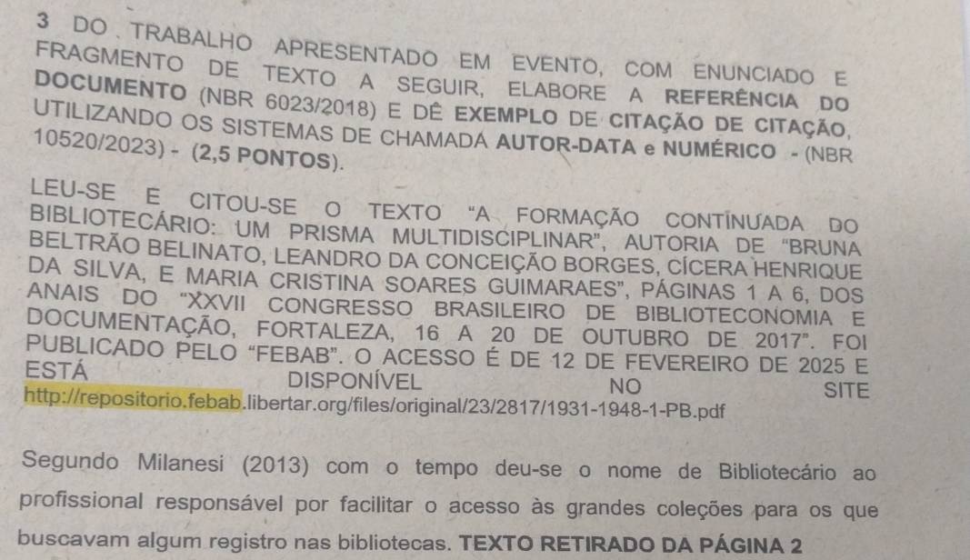 DO、TRABALHO APRESENTADO EM EVENTO, COM ENUNCIADO E 
FRAGMENTO DE TEXTO A SEGUIR, ELABORE A REFERÊNCIA DO 
DOCUMENTO (NBR 6023/2018) e dê exemplo de citação de citação, 
UTILIZANDO OS SISTEMAS DE CHAMADA AUTOR-DATA e NUMÉRICO - (NBR 
10520/2023) - (2,5 PONTOS). 
LEU-SE E CITOU-SE O TEXTO "A FORMAÇÃO CONTÍNUADA DO 
BIBLIOTECÁRIO: UM PRISMA MULTIDISCIPLINAR”, AUTORIA DE “BRUNA 
BELTRÃO BELINATO, LEANDRO DA CONCEIÇÃO BORGES, CÍCERA HENRIQUE 
DA SILVA, E MARIA CRISTINA SOARES GUIMARAES", PÁGINAS 1 A 6, DOS 
ANAIS DO “XXVII CONGRESSO BRASILEIRO DE BIBLIOTECONOMIA E 
DOCUMENTAÇÃO, FORTALEZA, 16 A 20 DE OUTUBRO DE 2017^n . FOI 
PUBLICADO PELO “FEBAB”. O ACESSO É DE 12 DE FEVEREIRO DE 2025 E 
Está 
DISPONÍVEL 
NO SITE 
http://repositorio.febab.libertar.org/files/original/23/2817/1931-1948-1-PB.pdf 
Segundo Milanesi (2013) com o tempo deu-se o nome de Bibliotecário ao 
profissional responsável por facilitar o acesso às grandes coleções para os que 
buscavam algum registro nas bibliotecas. TEXTO RETIRADO DA PÁGINA 2