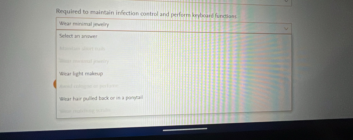 Required to maintain infection control and perform keyboard functions
Wear minimal jewelry
Select an answer
Maintam short nails
Wear minimal jewelry
Wear light makeup
Avoid cologne or perfume
Wear hair pulled back or in a ponytail
Wear matching scrubs