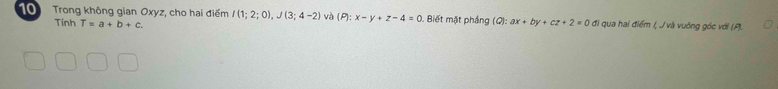 Trong không gian Oxyz, cho hai điểm I(1;2;0), J(3;4-2) và (P):x-y+z-4=0. Biết mặt phầng (Q): ax+by+cz+2=0 đi qua hai điểm /, J và vuông góc với (P). 
Tính T=a+b+c.