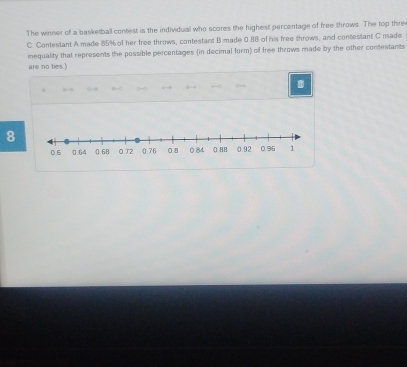 The winner of a basketball contest is the individual who scores the highest percentage of free throws. The top thre 
C. Contestant A made 85% of her free throws, contestant B made 0.88 of his free throws, and contestant C made 
inequality that represents the possible percentages (in decimal form) of free throws made by the other contestants 
are no ties.) 
8