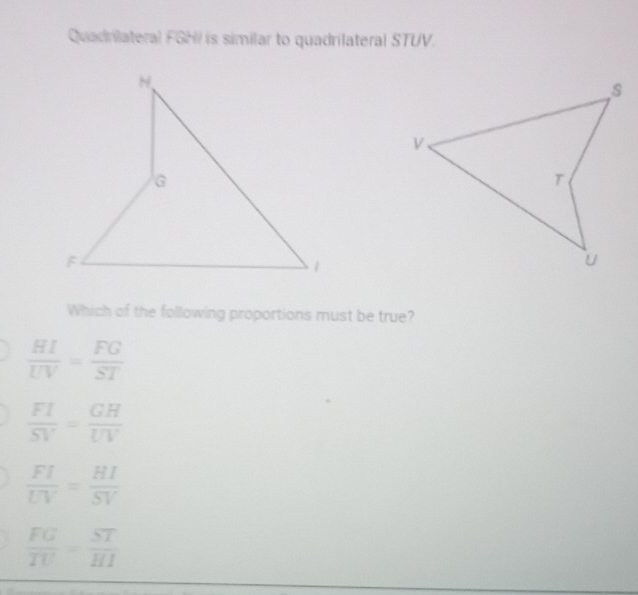 Quadrilateral FGHI is similar to quadrilateral STUV.
Which of the following proportions must be true?
 HI/UV = FG/ST 
 FI/SV = GH/UV 
 FI/UV = HI/SV 
 FG/TU = ST/HI 