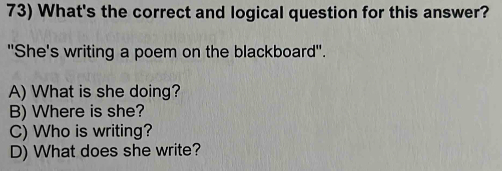 What's the correct and logical question for this answer?
"She's writing a poem on the blackboard".
A) What is she doing?
B) Where is she?
C) Who is writing?
D) What does she write?