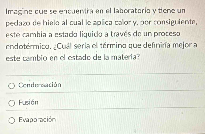 Imagine que se encuentra en el laboratorio y tiene un
pedazo de hielo al cual le aplica calor y, por consiguiente,
este cambia a estado líquido a través de un proceso
endotérmico. ¿Cuál sería el término que definiría mejor a
este cambio en el estado de la materia?
Condensación
Fusión
Evaporación