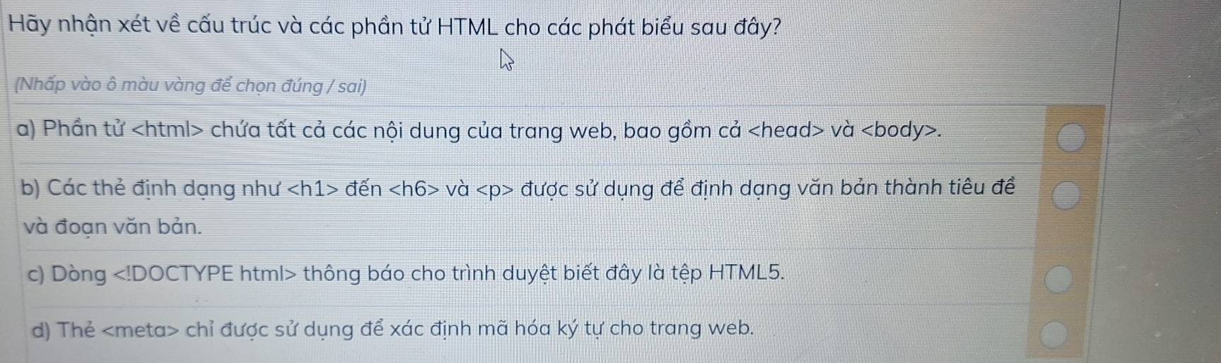 Hãy nhận xét về cấu trúc và các phần tử HTML cho các phát biểu sau đây?
(Nhấp vào ô màu vàng để chọn đúng / sai)
a) Phần tử chứa tất cả các nội dung của trang web, bao gồm cả và.
b) Các thẻ định dạng như đến và được sử dụng để định dạng văn bản thành tiêu đề
và đoạn văn bản.
c) Dòng thông báo cho trình duyệt biết đây là tệp HTML5.
d) Thẻ chỉ được sử dụng để xác định mã hóa ký tự cho trang web.