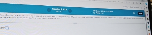 Aand im L y 06,78l, 04116 Pes 
Question 5, 4.2.5 Par 1 ol 2 HW Scare: 14.29%, 3 of 14 porm ○Pointac of t 
riment from her company on a round ti to ro oi h aio invin iai in iciuding Saio the e h t o puchase acit filentes her te tan ti cae eie he 106. ih wand te eihothe he anier 
now many first class bickets did she buy? How many ceach tickets did she buy 
right =□