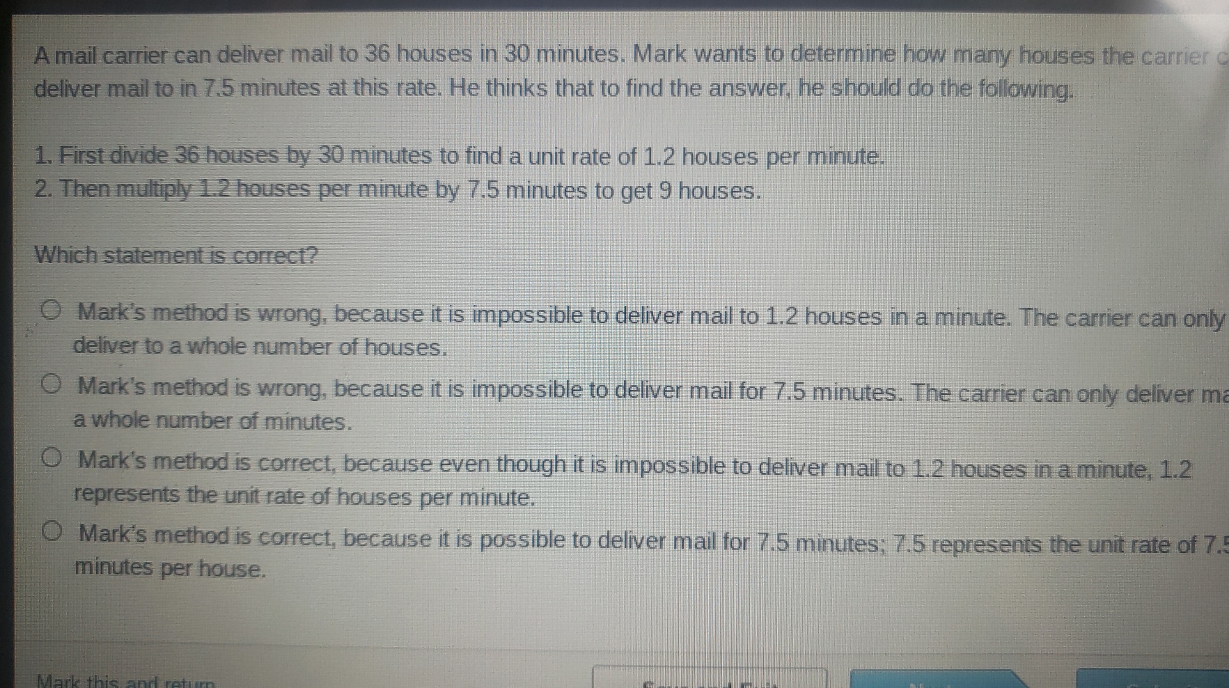 A mail carrier can deliver mail to 36 houses in 30 minutes. Mark wants to determine how many houses the carrier c
deliver mail to in 7.5 minutes at this rate. He thinks that to find the answer, he should do the following.
1. First divide 36 houses by 30 minutes to find a unit rate of 1.2 houses per minute.
2. Then multiply 1.2 houses per minute by 7.5 minutes to get 9 houses.
Which statement is correct?
Mark's method is wrong, because it is impossible to deliver mail to 1.2 houses in a minute. The carrier can only
deliver to a whole number of houses.
Mark's method is wrong, because it is impossible to deliver mail for 7.5 minutes. The carrier can only deliver m
a whole number of minutes.
Mark's method is correct, because even though it is impossible to deliver mail to 1.2 houses in a minute, 1.2
represents the unit rate of houses per minute.
Mark's method is correct, because it is possible to deliver mail for 7.5 minutes; 7.5 represents the unit rate of 7.'!
minutes per house.
Mark this and return