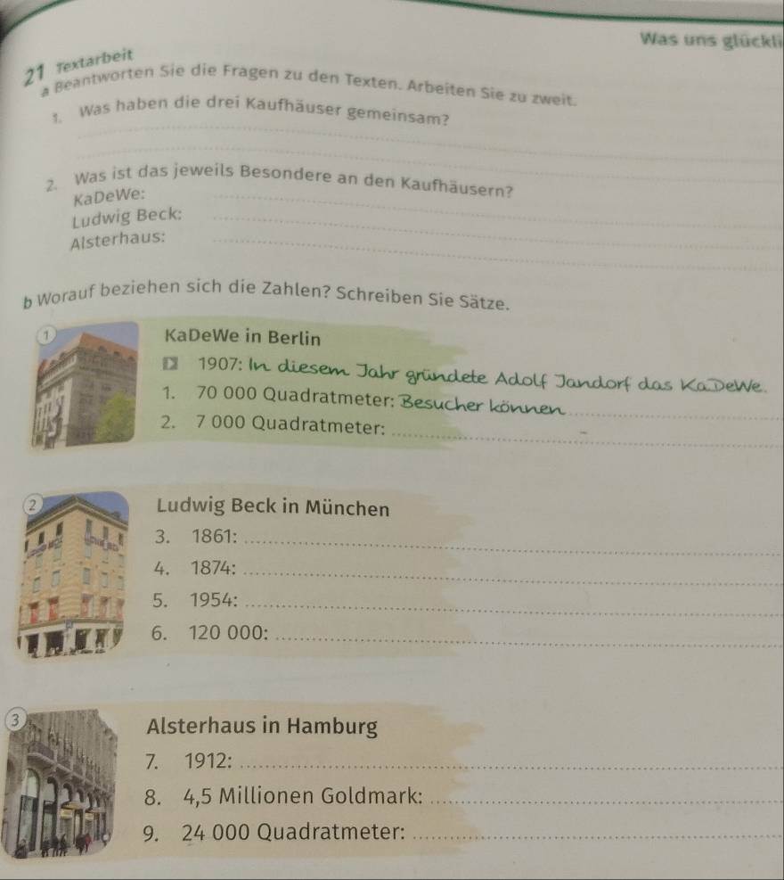 Was uns glückli 
21 Textarbeit 
a Beantworten Sie die Fragen zu den Texten. Arbeiten Sie zu zweit. 
_ 
1. Was haben die drei Kaufhäuser gemeinsam? 
_ 
_ 
_ 
2. Was ist das jeweils Besondere an den Kaufhäusern? 
_ 
KaDeWe:_ 
Ludwig Beck:_ 
_ 
Alsterhaus:_ 
_ 
b Worauf beziehen sich die Zahlen? Schreiben Sie Sätze. 
1 KaDeWe in Berlin 
1 1907: In diesem Jahr gründete Adolf Jandorf das KaDeWe. 
_ 
1. 70 000 Quadratmeter: Besucher können 
_ 
2. 7 000 Quadratmeter: 
② Ludwig Beck in München 
3. 1861:_ 
4. 1874:_ 
5. 1954:_ 
6. 120 000 :_ 
3 
Alsterhaus in Hamburg 
7. 1912:_ 
8. 4,5 Millionen Goldmark:_ 
9. 24 000 Quadratmeter:_