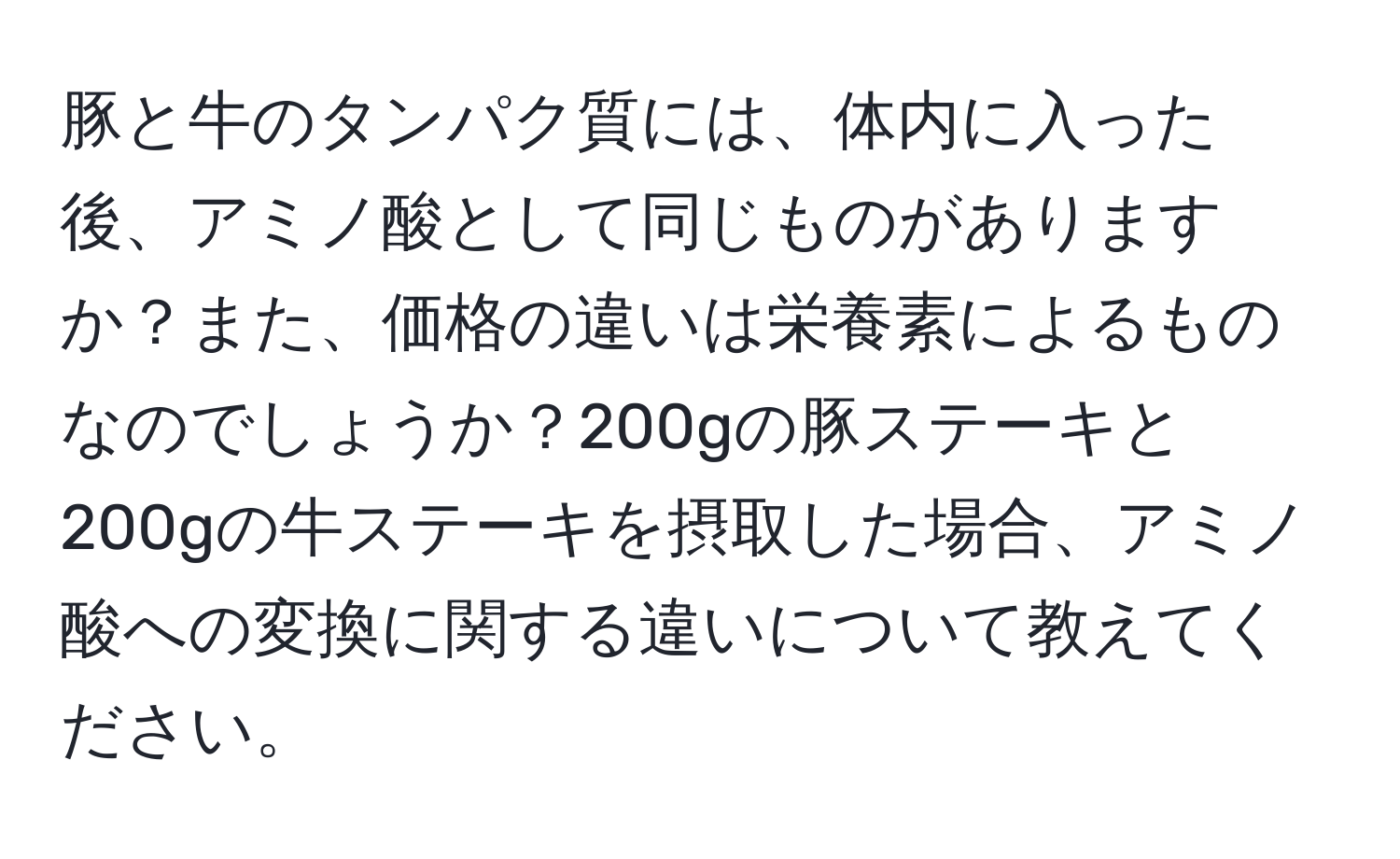 豚と牛のタンパク質には、体内に入った後、アミノ酸として同じものがありますか？また、価格の違いは栄養素によるものなのでしょうか？200gの豚ステーキと200gの牛ステーキを摂取した場合、アミノ酸への変換に関する違いについて教えてください。