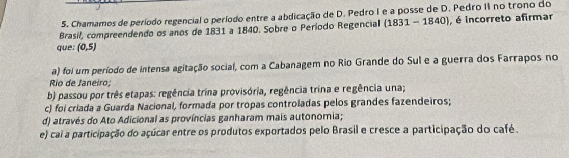 Chamamos de período regencial o período entre a abdicação de D. Pedro I e a posse de D. Pedro II no trono do
Brasil, compreendendo os anos de 1831 a 1840. Sobre o Período Regencial (1831-1840) , é incorreto afirmar
que: (0,5)
a) foi um período de intensa agitação social, com a Cabanagem no Rio Grande do Sul e a guerra dos Farrapos no
Rio de Janeiro;
b) passou por três etapas: regência trina provisória, regência trina e regência una;
c) foi criada a Guarda Nacional, formada por tropas controladas pelos grandes fazendeiros;
d) através do Ato Adicional as províncias ganharam mais autonomia;
e) cai a participação do açúcar entre os produtos exportados pelo Brasil e cresce a participação do café.