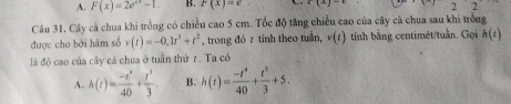 A. F(x)=2e^(2x)-1. B. F(x)=e r(x)-t 22 
Câu 31. Cây cả chua khi trồng có chiều cao 5 cm. Tốc độ tăng chiều cao của cây cả chua sau khi trồng
được cho bởi hàm số v(t)=-0, 1t^3+t^2 , trong đó z tỉnh theo tuần, v(t) tính bằng centimét/tuần. Gọi h(t)
là độ cao của cây cả chua ở tuần thứ 7. Ta có
A. h(t)= (-t^4)/40 + t^3/3 . B. h(t)= (-t^4)/40 + t^3/3 +5.