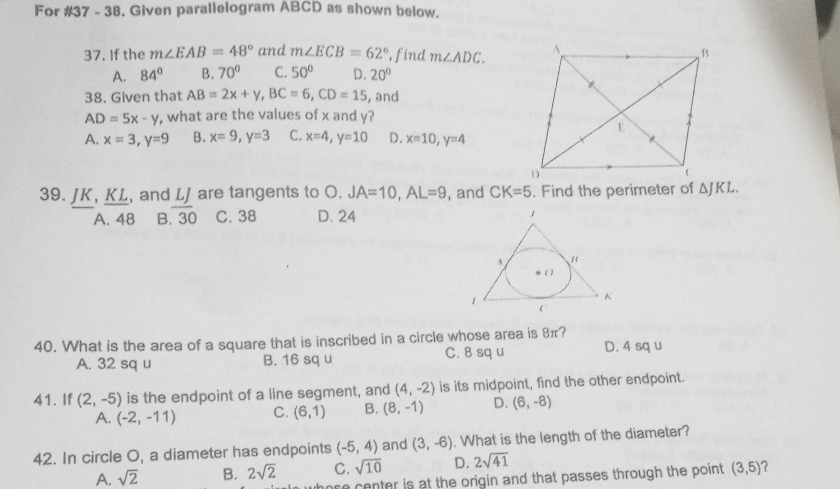 For #37 - 38. Given parallelogram ABCD as shown below.
37. If the m∠ EAB=48° and m∠ ECB=62° ,find m∠ ADC.
A. 84° B. 70° C. 50° D. 20°
38. Given that AB=2x+y, BC=6, CD=15 , and
AD=5x-y , what are the values of x and y?
A. x=3, y=9 B. x=9, y=3 C. x=4, y=10 D. x=10, y=4
39. JK, KL, and L are tangents to O. JA=10, AL=9 , and CK=5. Find the perimeter of △ JKL.
A. 48 B. overline 30 C. 38 D. 24
40. What is the area of a square that is inscribed in a circle whose area is 8π?
C. 8 sq u D. 4 sq u
A. 32 sq u B. 16 sq u
41. If (2,-5) is the endpoint of a line segment, and (4,-2) is its midpoint, find the other endpoint.
D.
A. (-2,-11)
C. (6,1) B. (8,-1) (6,-8)
42. In circle O, a diameter has endpoints (-5,4) and (3,-6). What is the length of the diameter?
A. sqrt(2)
B. 2sqrt(2) C. sqrt(10) D. 2sqrt(41)
re center is at the origin and that passes through the point . (3,5) 2