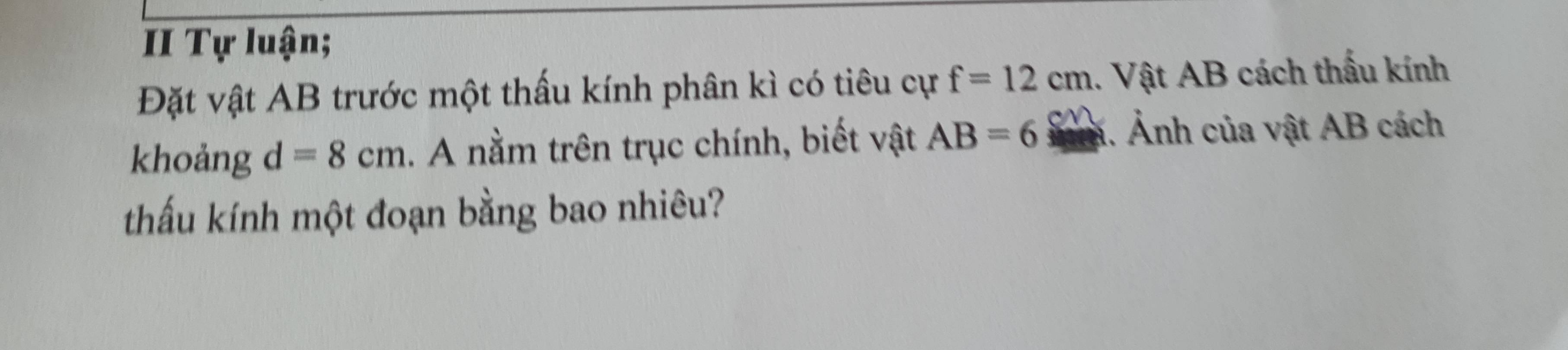 II Tự luận; 
Đặt vật AB trước một thấu kính phân kì có tiêu cự f=12cm.. Vật AB cách thấu kính 
khoảng d=8cm. A nằm trên trục chính, biết vật AB=6. Ảnh của vật AB cách 
thấu kính một đoạn bằng bao nhiêu?