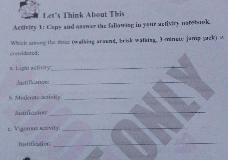 Let’s Think About This 
Activity 1: Copy and answer the following in your activity notebook. 
Which among the three (walking around, brisk walking, 3-minute jump jack) is 
considered: 
a. Light activity:_ 
Justification:_ 
b. Moderate activity:_ 
Justification:_ 
c. Vigorous activity:_ 
Justification:_