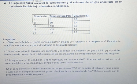 La siguiente tabla muestra la temperatura y el volumen de un gas encerrado en un
recipiente flexible bajo diferentes condiciones.
Preguntas 4,1 Observando la tabla, ¿cómo varía el volumen del gas con respecto a la temperatura? Describe la
relación y menciona que propiedad del gas se está evidenciando
4.2 %í se mantuviera la temperatura constante y se redujera el volumen del gas a 1.5 L, ¿qué podrías
inferir sobre la presión dentro del recipiente? Explica utilizando el concepto de compresión de los gases.
4.3 Imagina que en la condición 4, la temperatura se reduce a -50°C.  Predice qué ocurriría con el
volumen del gas y explica por qué, considerando la dilatación térmica.
4.4 Si en la condición 5 se incrementara la temperatura a 75°C sin cambiar el volumen, ¿qué podría
ocurrr con el comportamiento del gas en términos de su capacidad de fluir? Relaciona esto con la
propiedad de fluídez de los gases .