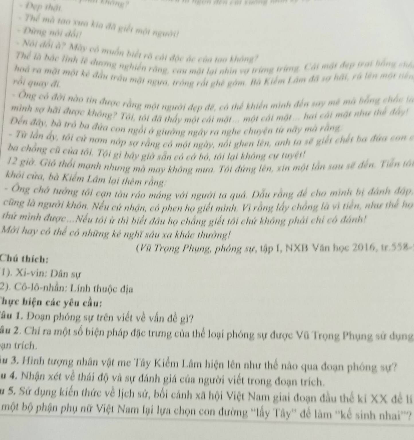 Deẹp thật
mm không ?
Thể mà tao xưa kia đã giết một người!
. Dừng nói đổi!
- Nói đổi à? Mày có muốn biết rõ cái độc ác của tạo không?
Thể là bắc linh lệ đương nghiên răng, cau mặt lại nhìn vợ trừng trừng, Cái mật đẹp trat bồng shố
hoá ra mặt một kê đầu trấu mặt ngựa, trông rất ghê gồm. Bà Kiểm Lâm đã sợ hất, rá lên một tiên
rồi quay đi.
- Ông có đời nào tin được rằng một người đẹp đẽ, có thể khiến minh đến say mẽ mà bằng chấc là
mình sợ hãi được không? Tôi, tôi đã thấy một cái mặt... một cái mặt... hai cái mặt như thể đây!
Đến đây, bà trò ba đửa con ngồi ở giường ngây ra nghe chuyện từ nãy mã rằng
- Từ lần ấy, tôi cử nơm nớp sợ rằng có một ngày, nổi ghen lên, anh ta sẽ giết chết ba đứa con s
ba chồng cũ của tôi. Tội gì bầy giờ sẵn có cá bỏ, tôi lại không cự tuyệt!
12 giờ. Gió thổi mạnh nhưng mà may không mưa. Tôi đứng lên, xin một lần sau sẽ đến. Tiền tổn
khỏi cửa, bà Kiếm Lâm lại thêm rằng:
- Ông chở tưởng tôi cạn tàu ráo máng với người ta quá. Dẫu rằng để cho minh bị đánh đập,
cũng là người khôn. Nếu cứ nhận, có phen họ giết mình. Vì rằng lấy chồng là vì tiền, như thế họ
thứ mình được...Nếu tôi ừ thì biết đầu họ chẳng giết tôi chứ không phải chi có đánh!
Mới hay có thể có những kẻ nghĩ sâu xa khác thường!
( Vũ Trọng Phụng, phóng sự, tập I, NXB Văn học 2016, tr.558-)
Chú thích:
1). Xi-vin: Dân sự
2). Cô-lô-nhần: Lính thuộc địa
Thực hiện các yêu cầu:
Lâu 1. Đoạn phóng sự trên viết về vấn đề gì?
âu 2. Chỉ ra một số biện pháp đặc trưng của thể loại phóng sự được Vũ Trọng Phụng sử dụng
ạn trích.
3u 3. Hình tượng nhân vật me Tây Kiểm Lâm hiện lên như thể nào qua đoạn phóng sự?
u 4. Nhận xét về thái độ và sự đánh giá của người viết trong đoạn trích.
Su S. Sử dụng kiến thức về lịch sử, bối cảnh xã hội Việt Nam giai đoạn đầu thế ki XX để lý
một bộ phận phụ nữ Việt Nam lại lựa chọn con đường 'lấy Tây'' để làm ''kế sinh nhai''?