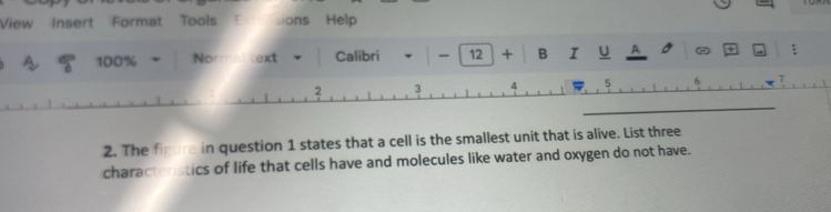 View Insert Format Tools E ensions Help 
100% Nom text Calibri - 12 + B I U A - ; 
7 
2. The figure in question 1 states that a cell is the smallest unit that is alive. List three 
characteristics of life that cells have and molecules like water and oxygen do not have.