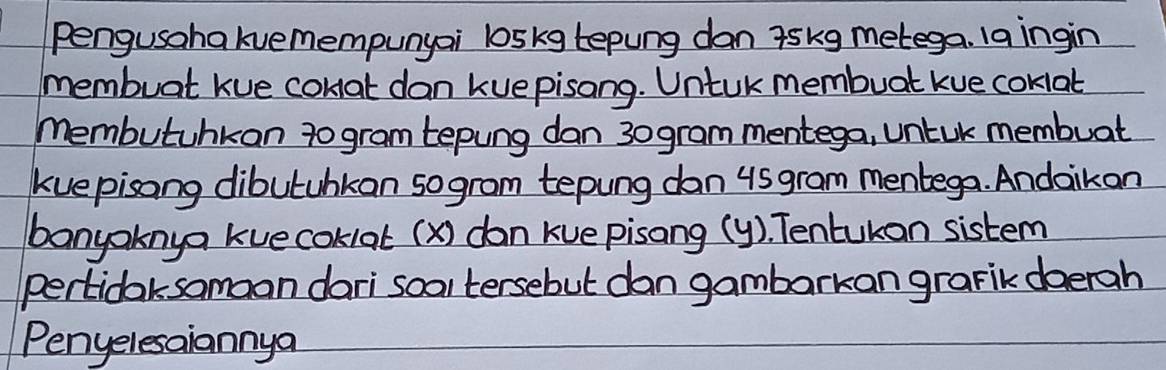 pengusahakvemempunyai loskg tepung dan askg metega. laingin 
membuat kue conat dan kuepisong. Untuk membuat kue coklat 
Membutunkon to gram tepung dan 30gram mentega, untuk membuat 
kuepisong dibutahkan sogram tepung dan us gram mentega. Andaikan 
banyoknya kuecoklat (x) don Kuepisang (y). Tentukon sistem 
pertidaksomoon dari soal tersebut dan gambarkan grarik doerah 
Penyelesaiannya