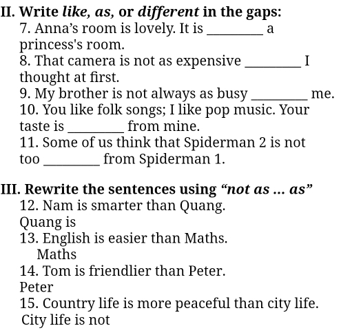 Write like, as, or different in the gaps: 
7. Anna’s room is lovely. It is _a 
princess's room. 
8. That camera is not as expensive _I 
thought at first. 
9. My brother is not always as busy _me. 
10. You like folk songs; I like pop music. Your 
taste is _from mine. 
11. Some of us think that Spiderman 2 is not 
too _from Spiderman 1. 
III. Rewrite the sentences using “not as ... as” 
12. Nam is smarter than Quang. 
Quang is 
13. English is easier than Maths. 
Maths 
14. Tom is friendlier than Peter. 
Peter 
15. Country life is more peaceful than city life. 
City life is not