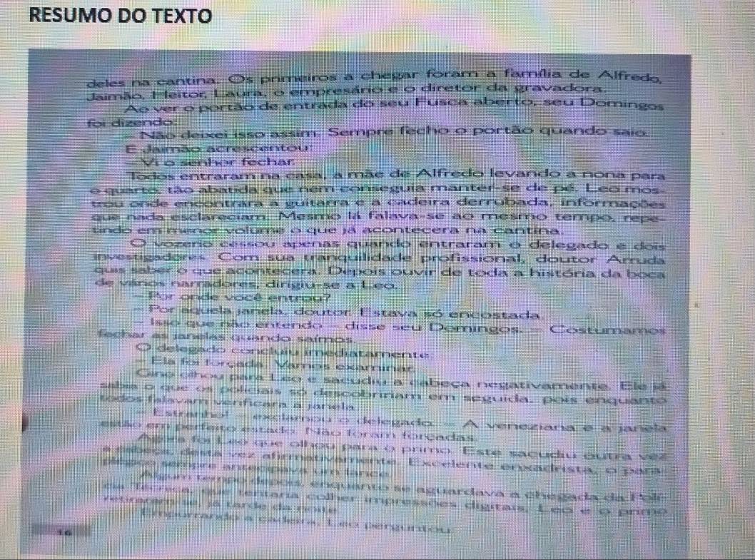 RESUMO DO TEXTO
deles na cantina. Os primeiros a chegar foram a família de Alfredo
Jaimão, Heitor, Laura, o empresário e o diretor da gravadora
Ao ver o portão de entrada do seu Fusca aberto, seu Domingos
foi dizendo
- Não deixei isso assim. Sempre fecho o portão quando saio.
E Jaimão acrescentou:
— Vi o senhor fechar
Todos entraram na casa, a mãe de Alfredo levando a nona para
o quarto, tão abatida que nem conseguia manter-se de pé. Leo mos
trou onde encontrara a guitarra e a cadeira derrubada, informações
que nada esclareciam. Mesmo la falava-se ao mesmo tempo, repe-
tindo em menor volume o que já acontecera na cantina.
O vozerio cessoú apenas quando entraram o delegado e dois
investigadores. Com sua tranquilidade profissional, doutor Arruda
quis saber o que acontecera. Depois ouvir de toda a história da boca
de vários narradores, dirigiu-se a Leo.
- Por onde você entrou?
- Por aquela janela, doutor Estava só encostada.
Isso que não entendo - disse seu Domingos. - Costumamos
fechar as janelas quando saímos.
O delegado concluiu imediatamente:
- Ela foi forçada, Vamos examinar
Gino olhou para Leo e sacudiu a cabeça negativamente. Ele já
sabia o que os policiais só descobririam em seguida, pois enquanto
todos falavam verificara a janela
- Estranho! - exclamou o delegado. - A veneziana e a janela
estão em perfeito estado. Não foram forçadas.
Agora foi Leo que olhou para o primo. Este sacudiu outra vez
a cabeca, desta vez afirmativamente. Excelente enxadrista, o para
plégco sempre antecipava um lance.
Algum tempo depois, enquanto se aguardava a chegada da Polí
cia Técnica, que tentaria colher impressões digitais, Leo e o primo
retiraram-sé, já tarde da noite
Empurrando a çadeira, Leo perguntou
16