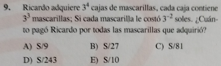 Ricardo adquiere 3^4 cajas de mascarillas, cada caja contiene
3^3 mascarillas; Si cada mascarilla le costó 3^(-2) soles. ¿Cuán-
to pagó Ricardo por todas las mascarillas que adquirió?
A) S/9 B) S/27 C) S/81
D) S/243 E) S/10