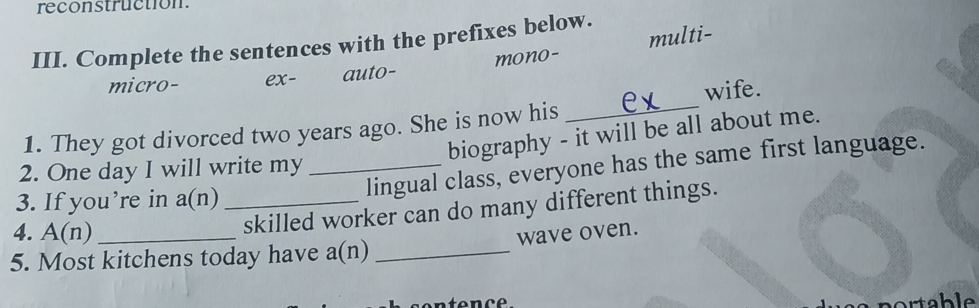 reconstruction.
multi-
III. Complete the sentences with the prefixes below.
micro- ex- auto- mono-
wife.
1. They got divorced two years ago. She is now his_
biography - it will be all about me.
lingual class, everyone has the same first language.
2. One day I will write my_
3. If you’re in a(n) _
4. A(n) _
skilled worker can do many different things.
wave oven.
5. Most kitchens today have a(n) _
portable