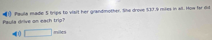 Paula made 5 trips to visit her grandmother. She drove 537.9 miles in all. How far did 
Paula drive on each trip? 
D □ miles