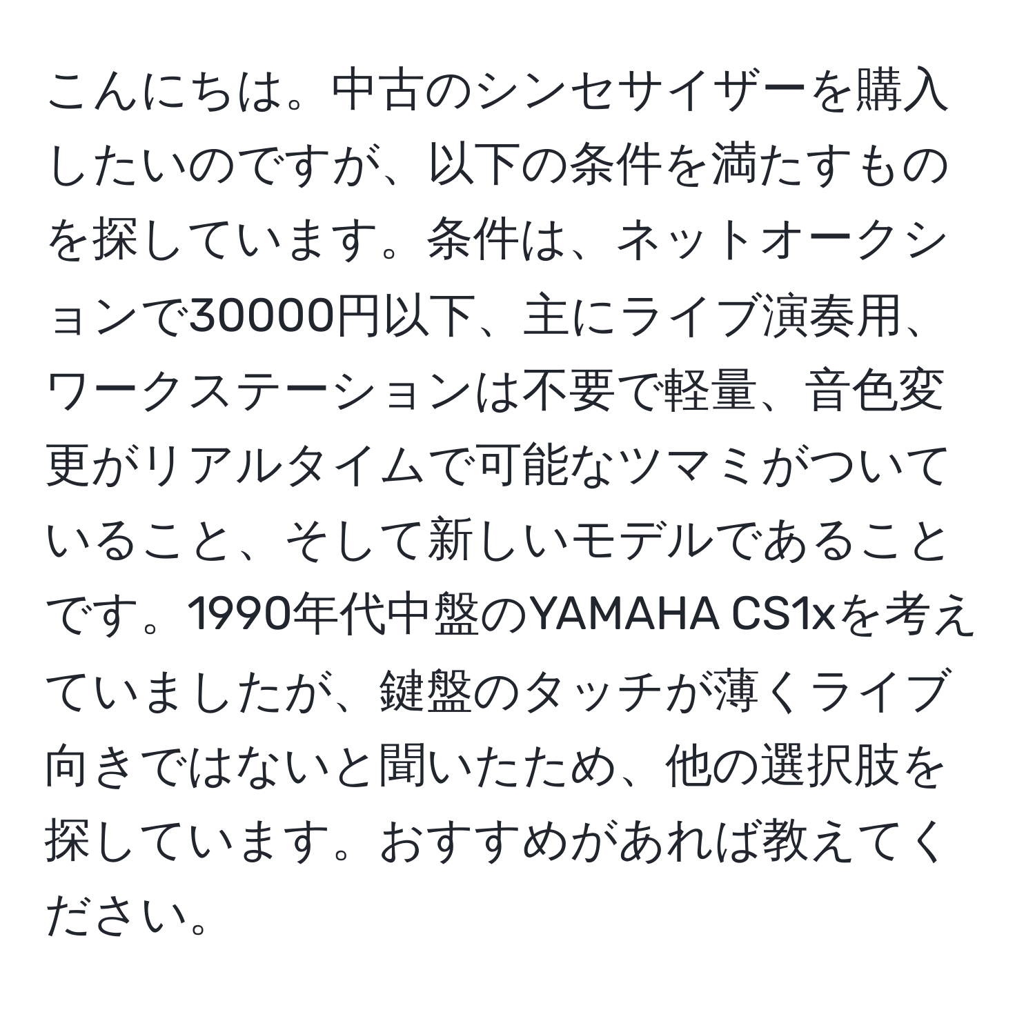 こんにちは。中古のシンセサイザーを購入したいのですが、以下の条件を満たすものを探しています。条件は、ネットオークションで30000円以下、主にライブ演奏用、ワークステーションは不要で軽量、音色変更がリアルタイムで可能なツマミがついていること、そして新しいモデルであることです。1990年代中盤のYAMAHA CS1xを考えていましたが、鍵盤のタッチが薄くライブ向きではないと聞いたため、他の選択肢を探しています。おすすめがあれば教えてください。