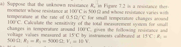 Suppose that the unknown resistance R_u in Figure 7.2 is a resistance ther- 
mometer whose resistance at 100°C is 500 Ω and whose resistance varies with 
temperature at the rate of 0.5Omega /^circ C for small temperature changes around
100°C. Calculate the sensitivity of the total measurement system for small 
changes in temperature around 100°C , given the following resistance and 
voltage values measured at 15°C by instruments calibrated at 15°C : R_1=
50 0Ω; R_2=R_3=5000Omega; V_i=10V.