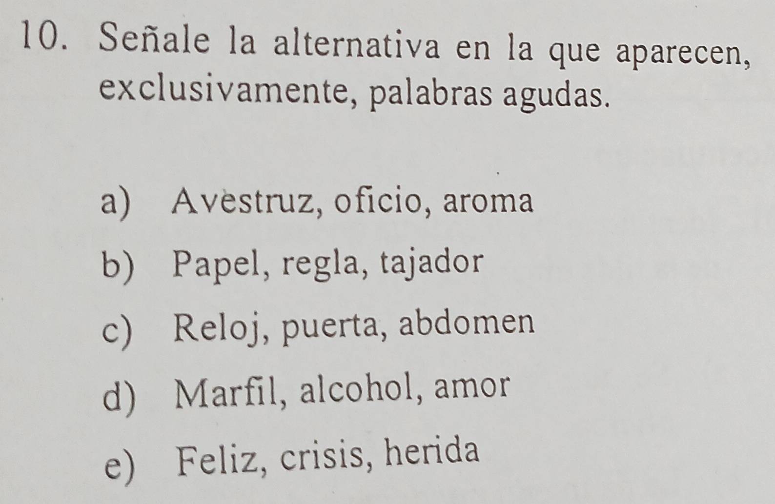 Señale la alternativa en la que aparecen,
exclusivamente, palabras agudas.
a) Avestruz, oficio, aroma
b) Papel, regla, tajador
c) Reloj, puerta, abdomen
d) Marfil, alcohol, amor
e) Feliz, crisis, herida