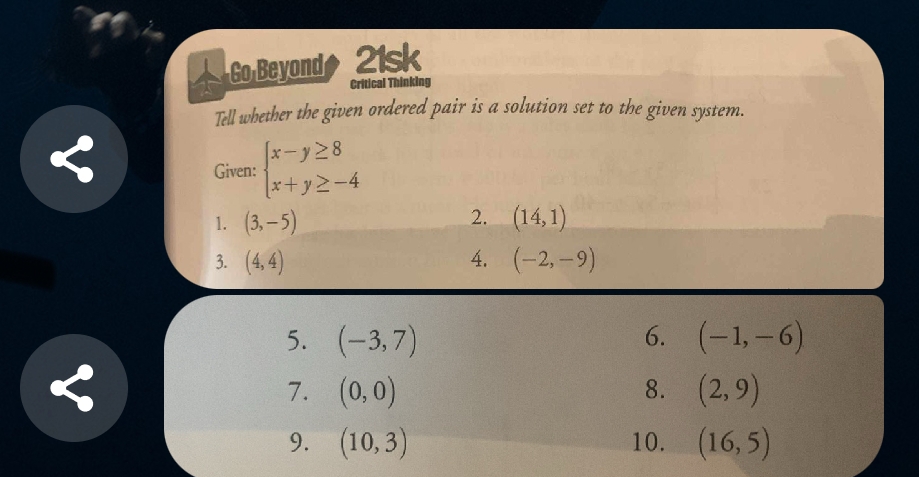 Go Beyond 21sk 
Critical Thinking 
Tell whether the given ordered pair is a solution set to the given system. 
Given: beginarrayl x-y≥ 8 x+y≥ -4endarray.
2. 
1. (3,-5) (14,1)
3. (4,4) 4. (-2,-9)
5. (-3,7) 6. (-1,-6)
7. (0,0) 8. (2,9)
9. (10,3) 10. (16,5)