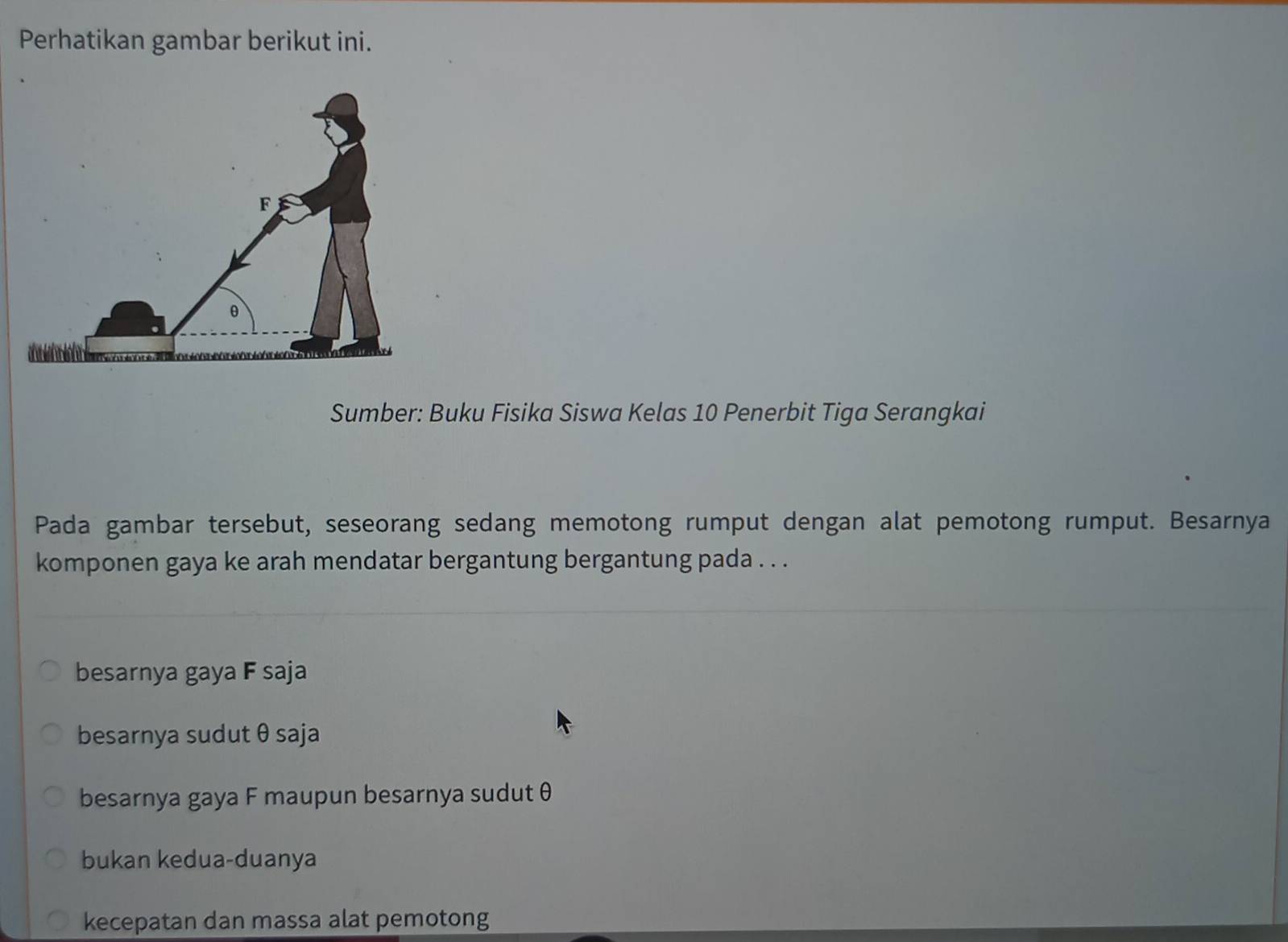 Perhatikan gambar berikut ini.
Sumber: Buku Fisika Siswa Kelas 10 Penerbit Tiga Serangkai
Pada gambar tersebut, seseorang sedang memotong rumput dengan alat pemotong rumput. Besarnya
komponen gaya ke arah mendatar bergantung bergantung pada . . .
besarnya gaya F saja
besarnya sudut θ saja
besarnya gaya F maupun besarnya sudut θ
bukan kedua-duanya
kecepatan dan massa alat pemotong