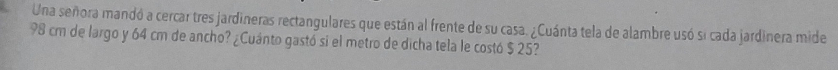 Una señora mandó a cercar tres jardineras rectangulares que están al frente de su casa. ¿Cuánta tela de alambre usó si cada jardinera mide
98 cm de largo y 64 cm de ancho? ¿Cuánto gastó si el metro de dicha tela le costó $ 25?