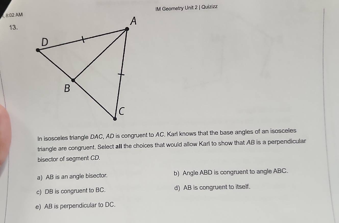 IM Geometry Unit 2 | Quizizz
s 8:02 AM
13.
In isosceles triangle DAC, AD is congruent to AC. Karl knows that the base angles of an isosceles
triangle are congruent. Select all the choices that would allow Karl to show that AB is a perpendicular
bisector of segment CD.
a) AB is an angle bisector. b) Angle ABD is congruent to angle ABC.
c) DB is congruent to BC. d) AB is congruent to itself.
e) AB is perpendicular to DC.