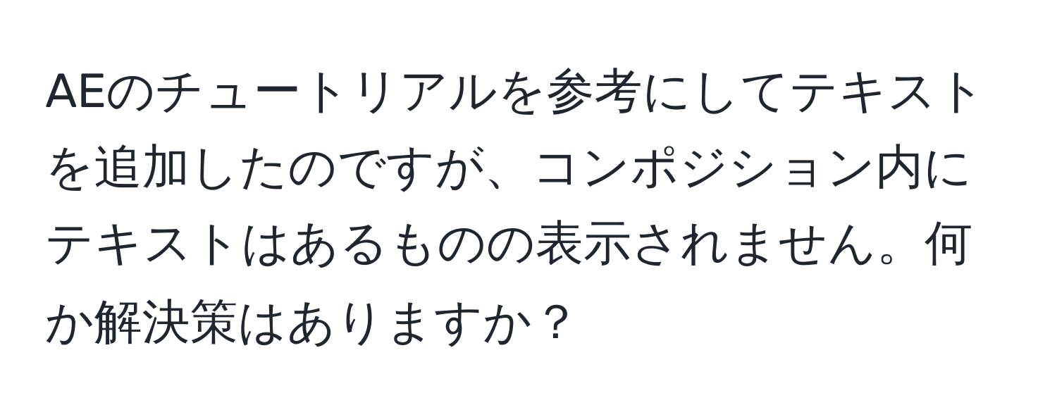 AEのチュートリアルを参考にしてテキストを追加したのですが、コンポジション内にテキストはあるものの表示されません。何か解決策はありますか？