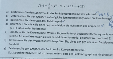 f(x)= 1/5 · (x^3-9· x^2+15· x+25)
a) Bestimmen Sie den Schnittpunkt des Funktionsgraphen mit der y -Achse! 
b) Untersuchen Sie den Graphen auf mögliche Symmetrien! Begründen Sie Ihre Aussage! 
c) Bestimmen Sie die ersten drei Ableitungen! V 
d) Berechnen Sie mit Hilfe einer Polynomdivision die Nullstellen des Graphens!
(x=-1 ist eine der Nullstellen) 
e) Ermitteln Sie die Extremwerte. Weisen Sie jeweils durch geeignete Rechnung nach, um 
welche Art von Extremwert es sich handelt! (zur Kontrolle: bei den x -Werten 1 und 5) 
f) Bestimmen Sie den Wendepunkt! Überprüfen Sie, ob es sich ggf. um einen Sattelpunkt 
handelt! 
g) Zeichnen Sie den Graphen der Funktion ins Koordinatensystem! 
Das Koordinatensystem ist so dimensioniert, dass der Funktionsgraph gut hineinpasst!