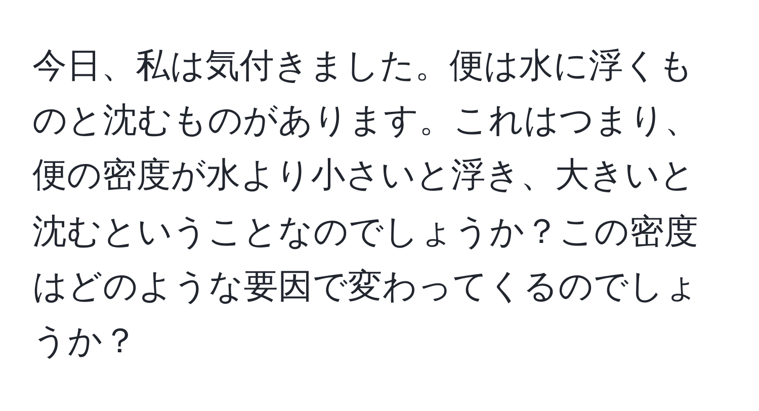 今日、私は気付きました。便は水に浮くものと沈むものがあります。これはつまり、便の密度が水より小さいと浮き、大きいと沈むということなのでしょうか？この密度はどのような要因で変わってくるのでしょうか？