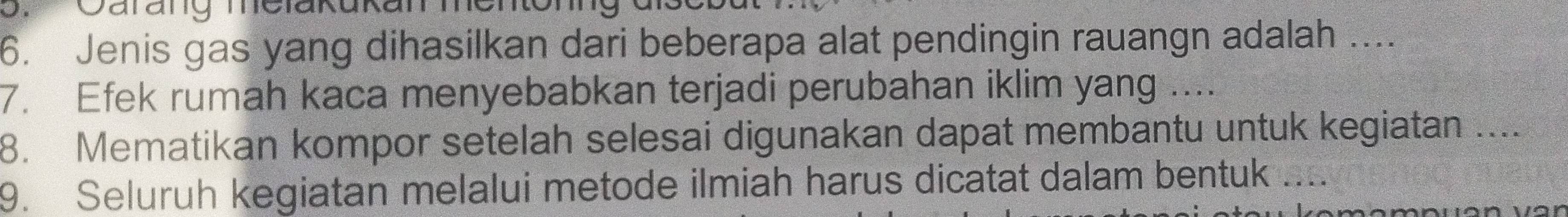 Qarang melakukan menon 
6. Jenis gas yang dihasilkan dari beberapa alat pendingin rauangn adalah .... 
7. Efek rumah kaca menyebabkan terjadi perubahan iklim yang .... 
8. Mematikan kompor setelah selesai digunakan dapat membantu untuk kegiatan .... 
9. Seluruh kegiatan melalui metode ilmiah harus dicatat dalam bentuk ....