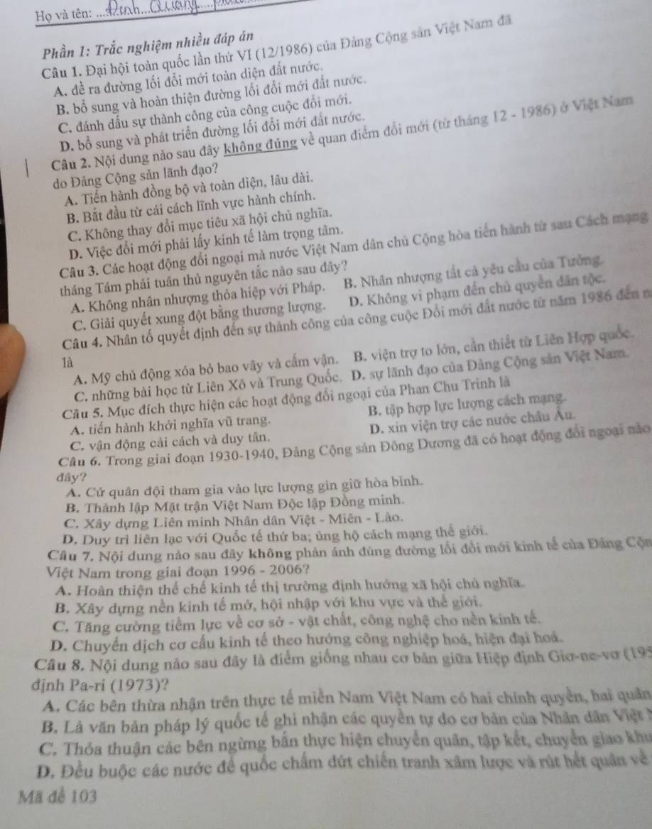 Họ và tên:
__
Phần 1: Trắc nghiệm nhiều đáp án
Câu 1. Đại hội toàn quốc lần thứ VI (12/1986) của Đảng Cộng sản Việt Nam đã
A. đề ra đường lối đổi mới toàn diện đất nước.
B. bổ sung và hoàn thiện đường lối đổi mới đất nước.
C. đánh dấu sự thành công của công cuộc đổi mới.
D. bổ sung và phát triển đường lối đổi mới đắt nước.
Câu 2. Nội dung nào sau đây không đúng về quan điểm đổi mới (từ tháng 12 - 1986) ở Việt Nam
do Đảng Cộng sản lãnh đạo?
A. Tiến hành đồng bộ và toàn diện, lâu dài.
B. Bắt đầu từ cái cách lĩnh vực hành chính.
C. Không thay đổi mục tiêu xã hội chủ nghĩa.
D. Việc đổi mới phải lấy kinh tế làm trọng tâm.
Câu 3. Các hoạt động đổi ngoại mà nước Việt Nam dân chủ Cộng hòa tiến hành từ sau Cách mạng
tháng Tầm phải tuần thủ nguyên tắc nào sau đây?
A. Không nhân nhượng thỏa hiệp với Pháp. B. Nhân nhượng tất cả yêu cầu của Tưởng.
C. Giải quyết xung đột bằng thương lượng. D. Không vi phạm đến chủ quyền dân tộc.
Câu 4. Nhân tố quyết định đến sự thành công của công cuộc Đổi mới đất nước từ năm 1986 đến 
A. Mỹ chủ động xóa bỏ bao vây và cấm vận. B. viện trợ to lớn, cần thiết từ Liên Hợp quốc.
là
C. những bài học từ Liên Xô và Trung Quốc. D. sự lãnh đạo của Đảng Cộng sản Việt Nam.
Câu 5. Mục đích thực hiện các hoạt động đổi ngoại của Phan Chu Trinh là
A. tiến hành khởi nghĩa vũ trang. B. tập hợp lực lượng cách mạng.
C. vận động cải cách và duy tân. D. xin viện trợ các nước châu Âu.
Câu 6. Trong giai đoạn 1930-1940, Đảng Cộng sản Đông Dương đã có hoạt động đổi ngoại nào
đây?
A. Cứ quân đội tham gia vào lực lượng gin giữ hòa bình.
B. Thành lập Mặt trận Việt Nam Độc lập Đồng minh.
C. Xây dựng Liên minh Nhân dân Việt - Miên - Lào.
D. Duy trì liên lạc với Quốc tế thứ ba; ủng hộ cách mạng thể giới.
Câu 7. Nội dung nảo sau đây không phản ánh đùng đường lối đổi mới kinh tế của Đảng Cộa
Việt Nam trong giai đoạn 1996 - 2006?
A. Hoàn thiện thể chế kinh tế thị trường định hướng xã hội chủ nghĩa.
B. Xây dựng nền kinh tế mở, hội nhập với khu vực và thế giới.
C. Tăng cường tiềm lực về cơ sở - vật chất, công nghệ cho nền kinh tế.
D. Chuyển dịch cơ cấu kinh tế theo hướng công nghiệp hoá, hiện đại hoá.
Câu 8. Nội dung nảo sau đây là điểm giống nhau cơ bản giữa Hiệp định Giơ-ne-vơ (195
đjnh Pa-ri (1973)?
A. Các bên thừa nhận trên thực tế miền Nam Việt Nam có hai chính quyền, hai quản
B. Là văn bản pháp lý quốc tế ghi nhận các quyền tự đo cơ bản của Nhân dân Việt ở
C. Thỏa thuận các bên ngừng bắn thực hiện chuyển quân, tập kết, chuyển giao khu
D. Đều buộc các nước để quốc chấm đứt chiến tranh xâm lược và rút hết quân về
Mã để 103