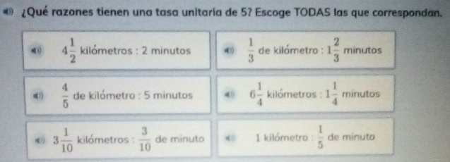 «» ¿Qué razones tienen una tasa unitaria de 5? Escoge TODAS las que correspondan.
4 1/2  kilómetros : 2 minutos  1/3  de kilámetro : 1 2/3  minutos
(  4/5  de kilómetro : 5 minutos 6 1/4  kilómetras : 1 1/4  minutos
3 1/10  kilómetros :  3/10  de minuto 1 kilómetro :  1/5  de minuto