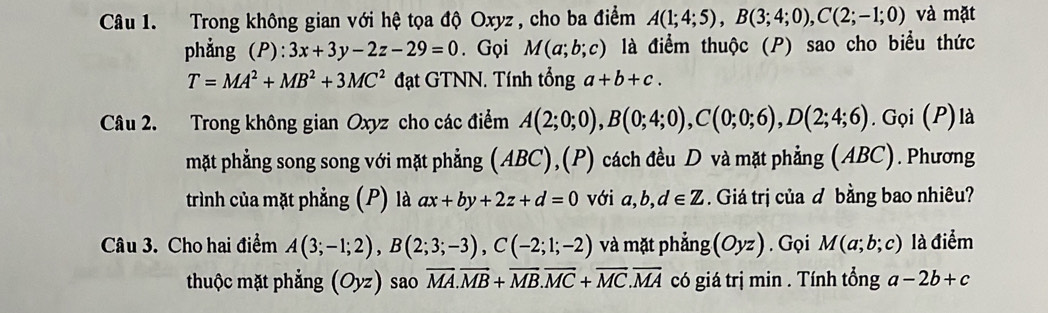 Trong không gian với hệ tọa độ Oxyz, cho ba điểm A(1;4;5), B(3;4;0), C(2;-1;0) và mặt 
phẳng (P): 3x+3y-2z-29=0. Gọi M(a;b;c) là điểm thuộc (P) sao cho biểu thức
T=MA^2+MB^2+3MC^2 đạt GTNN. Tính tổng a+b+c. 
Câu 2. Trong không gian Oxyz cho các điểm A(2;0;0), B(0;4;0), C(0;0;6), D(2;4;6). Gọi (P)là 
mặt phẳng song song với mặt phẳng (ABC),(P) cách đều D và mặt phẳng (ABC). Phương 
trình của mặt phẳng (P) là ax+by+2z+d=0 với a, ,d∈ Z. Giá trị của ơ bằng bao nhiêu? 
Câu 3. Cho hai điểm A(3;-1;2), B(2;3;-3), C(-2;1;-2) và mặt phẳng (Oyz). Gọi M(a;b;c) là điểm 
thuộc mặt phẳng (Oyz) sao overline MA.overline MB+overline MB. overline MC+overline MC. overline MA có giá trị min. Tính tổng a-2b+c