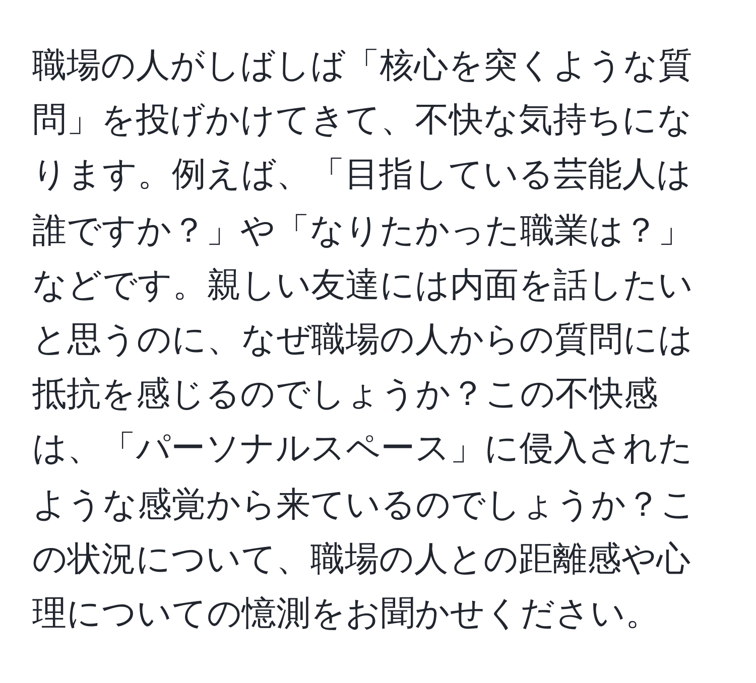 職場の人がしばしば「核心を突くような質問」を投げかけてきて、不快な気持ちになります。例えば、「目指している芸能人は誰ですか？」や「なりたかった職業は？」などです。親しい友達には内面を話したいと思うのに、なぜ職場の人からの質問には抵抗を感じるのでしょうか？この不快感は、「パーソナルスペース」に侵入されたような感覚から来ているのでしょうか？この状況について、職場の人との距離感や心理についての憶測をお聞かせください。