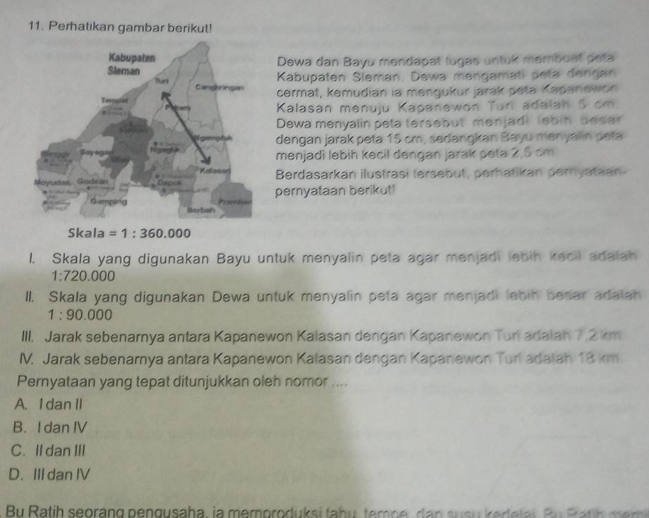 Perhatikan gambar berikut!
Dewa dan Bayu mendapat lugas untuk membuat peta
Kabupaten Sleman. Dewa mengamati peta dengan
cermat, kemudian ia mengukur jarak peta Kapanewor
Kalasan menuju Kapanewon Turi adalah 5 cm.
Dewa menyalin peta tersebut menjadi lebin beser
dengan jarak peta 15 cm, sedangkan Bayu menyalin peta
menjadi lebih kecil dengan jarak peta 2,5 cm
Berdasarkan ilustrasi tersebut, perhatikan peryataan-
pernyataan berikut!
Skala =1:360.000
1. Skala yang digunakan Bayu untuk menyalin peta agar menjadi lebin kecil adalah
1:720.000
II. Skala yang digunakan Dewa untuk menyalin peta agar menjadi lebih besar adalah
1:90.000
III. Jarak sebenarnya antara Kapanewon Kalasan dengan Kapanewon Turl adalah 7.2 km
IM. Jarak sebenarnya antara Kapanewon Kalasan dengan Kapanewon Turl adaiah 18 km.
Pernyataan yang tepat ditunjukkan oleh nomor ....
A. I dan II
B. I dan IV
C. Il dan III
D. III dan IV
Bu Ratih seorang pengusaha, ia memproduksí tahu, tempe, dan susu k ede lai