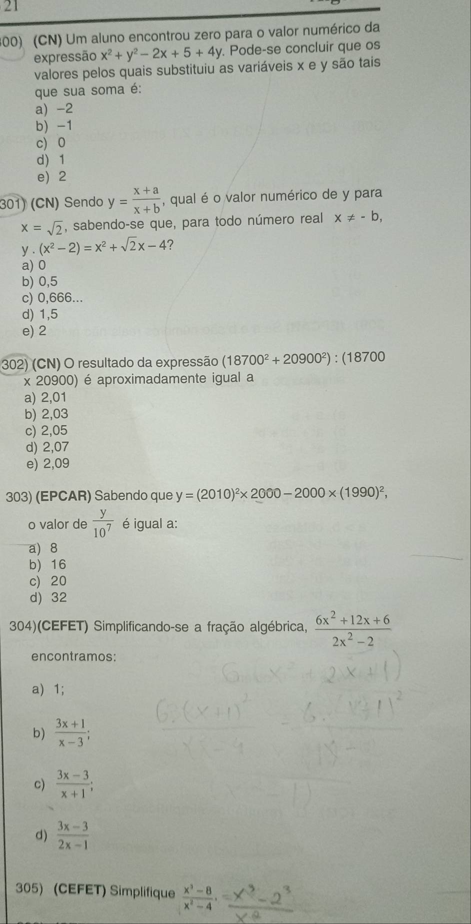 21
300) (CN) Um aluno encontrou zero para o valor numérico da
expressão x^2+y^2-2x+5+4y. Pode-se concluir que os
valores pelos quais substituiu as variáveis x e y são tais
que sua soma é:
a) -2
b) -1
c) 0
d 1
e) 2
301) (CN) Sendo y= (x+a)/x+b  , qual é o valor numérico de y para
x=sqrt(2) , sabendo-se que, para todo número real x!= -b, 
y (x^2-2)=x^2+sqrt(2)x-4 ?
a) 0
b) 0,5
c) 0,666...
d) 1,5
e) 2
302) (CN) O resultado da expressão (18700^2+20900^2) : (18700
x 20900) é aproximadamente igual a
a) 2,01
b) 2,03
c) 2,05
d) 2,07
e) 2,09
303) (EPCAR) Sabendo que y=(2010)^2* 2000-2000* (1990)^2, 
o valor de  y/10^7  é igual a:
a) 8
b) 16
c) 20
d) 32
304)(CEFET) Simplificando-se a fração algébrica,  (6x^2+12x+6)/2x^2-2 
encontramos:
a) 1;
b)  (3x+1)/x-3 ;
c)  (3x-3)/x+1 ;
d)  (3x-3)/2x-1 
305) (CEFET) Simplifique  (x^3-8)/x^2-4  ·